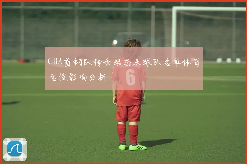 CBA首钢队转会动态及球队名单体育竞技影响分析
