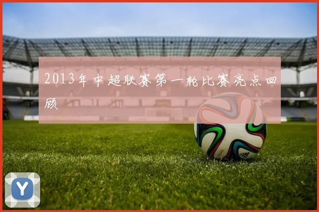 2013年中超联赛第一轮比赛亮点回顾