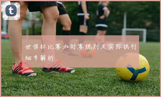 世俱杯比赛加时赛规则及实际执行细节解析