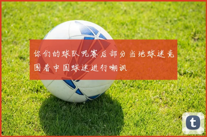 你们的球队呢赛后部分当地球迷竟围着中国球迷进行嘲讽