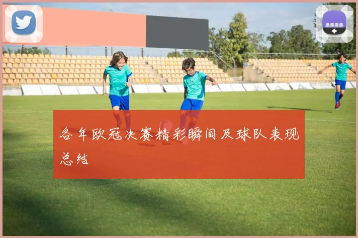 各年欧冠决赛精彩瞬间及球队表现总结
