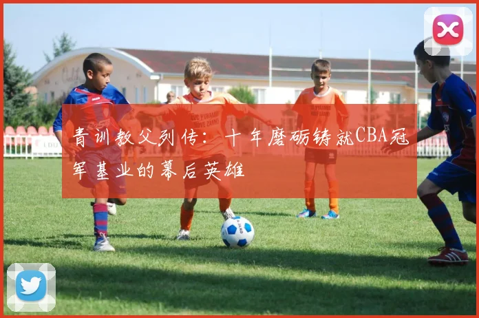 青训教父列传：十年磨砺铸就CBA冠军基业的幕后英雄